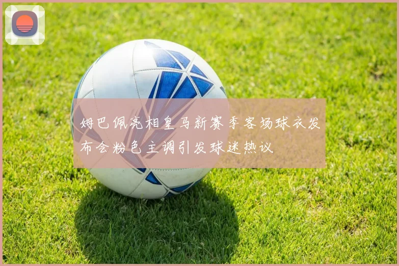 姆巴佩亮相皇马新赛季客场球衣发布会粉色主调引发球迷热议