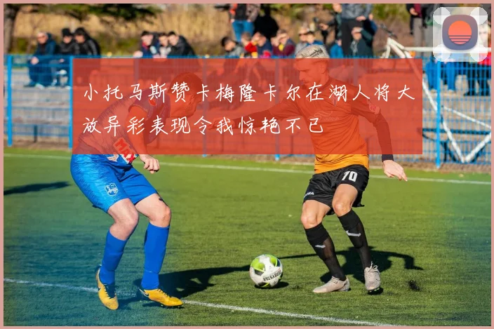 小托马斯赞卡梅隆卡尔在湖人将大放异彩表现令我惊艳不已