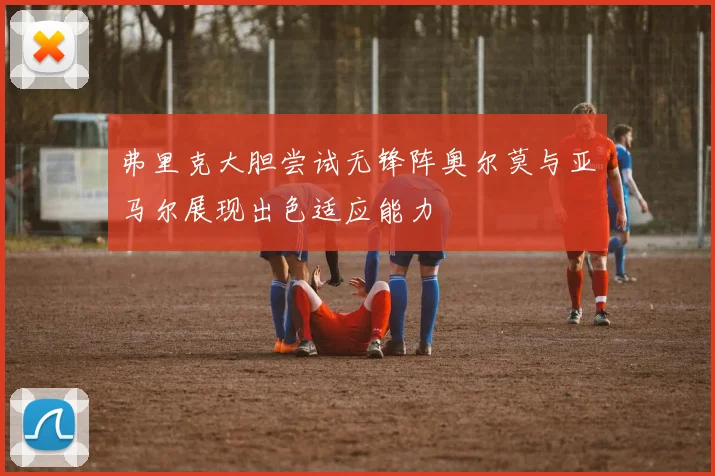 弗里克大胆尝试无锋阵奥尔莫与亚马尔展现出色适应能力