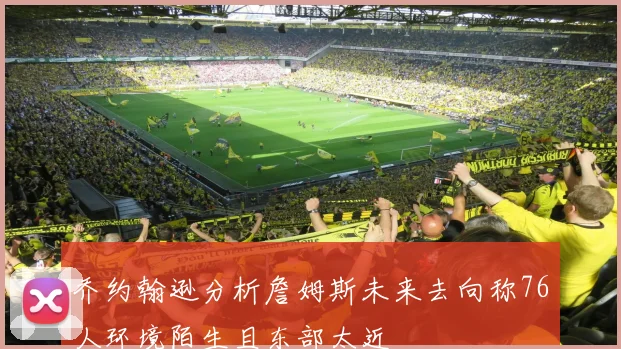乔约翰逊分析詹姆斯未来去向称76人环境陌生且东部太近