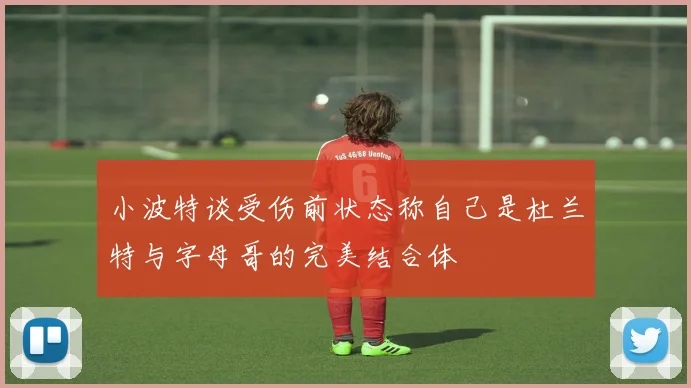 小波特谈受伤前状态称自己是杜兰特与字母哥的完美结合体