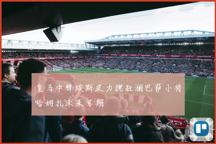 皇马中锋埃斯皮力挽狂澜巴萨小将哈姆扎未来可期