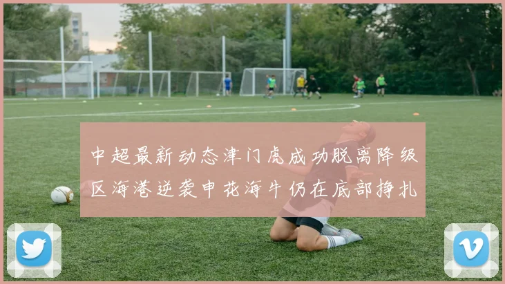 中超最新动态津门虎成功脱离降级区海港逆袭申花海牛仍在底部挣扎