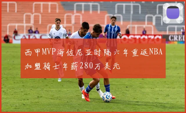 西甲MVP海佐尼亚时隔六年重返NBA加盟骑士年薪280万美元