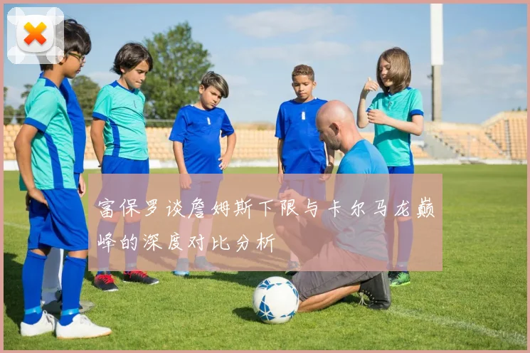富保罗谈詹姆斯下限与卡尔马龙巅峰的深度对比分析