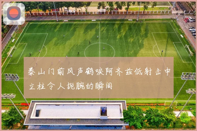泰山门前风声鹤唳阿齐兹低射击中立柱令人扼腕的瞬间