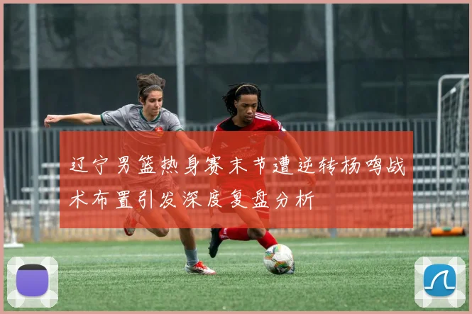 辽宁男篮热身赛末节遭逆转杨鸣战术布置引发深度复盘分析