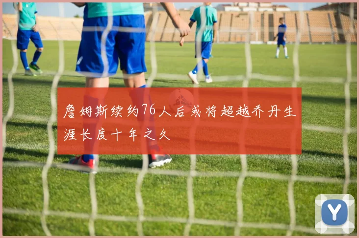 詹姆斯续约76人后或将超越乔丹生涯长度十年之久
