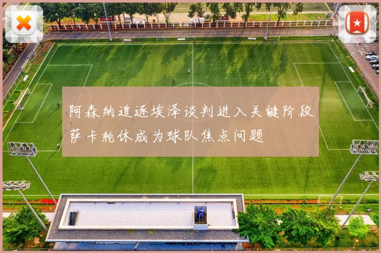 阿森纳追逐埃泽谈判进入关键阶段萨卡轮休成为球队焦点问题