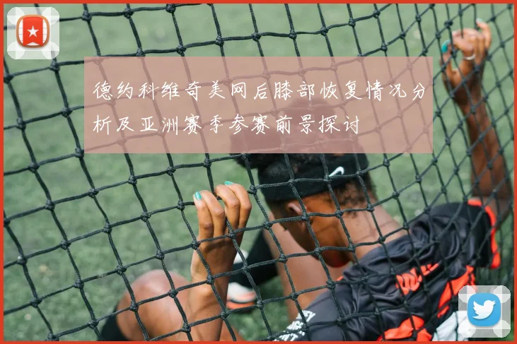 德约科维奇美网后膝部恢复情况分析及亚洲赛季参赛前景探讨