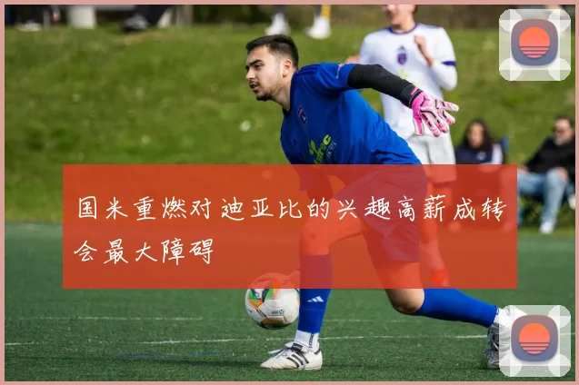 国米重燃对迪亚比的兴趣高薪成转会最大障碍