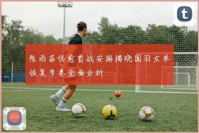 陈雨菲伤愈首战安排揭晓国羽女单恢复节奏全面分析