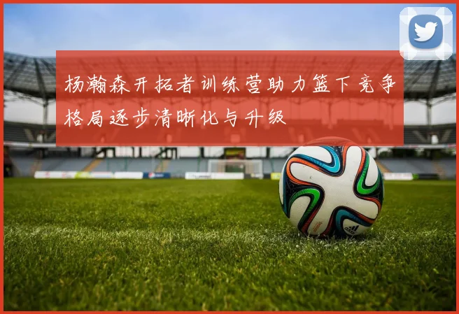 杨瀚森开拓者训练营助力篮下竞争格局逐步清晰化与升级