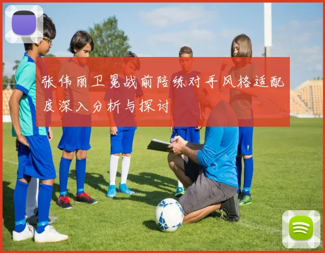 张伟丽卫冕战前陪练对手风格适配度深入分析与探讨
