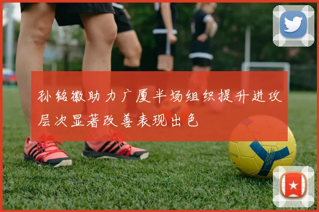 孙铭徽助力广厦半场组织提升进攻层次显著改善表现出色