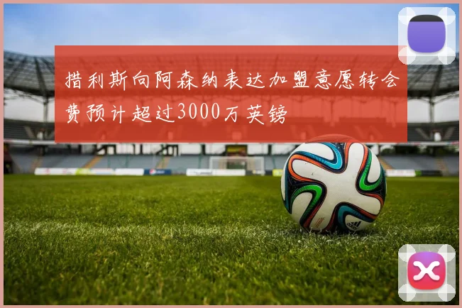 措利斯向阿森纳表达加盟意愿转会费预计超过3000万英镑