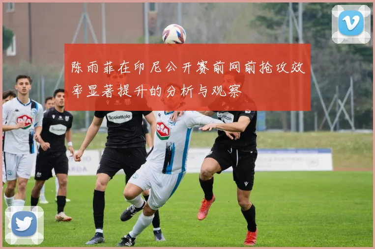 陈雨菲在印尼公开赛前网前抢攻效率显著提升的分析与观察